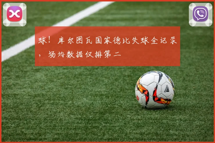 球！库尔图瓦国家德比失球全记录，场均数据仅排第二