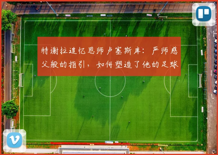 特谢拉追忆恩师卢塞斯库:严师慈父般的指引,如何塑造了他的足球人生与品格