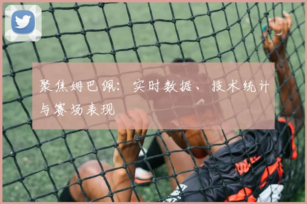 聚焦姆巴佩:实时数据、技术统计与赛场表现
