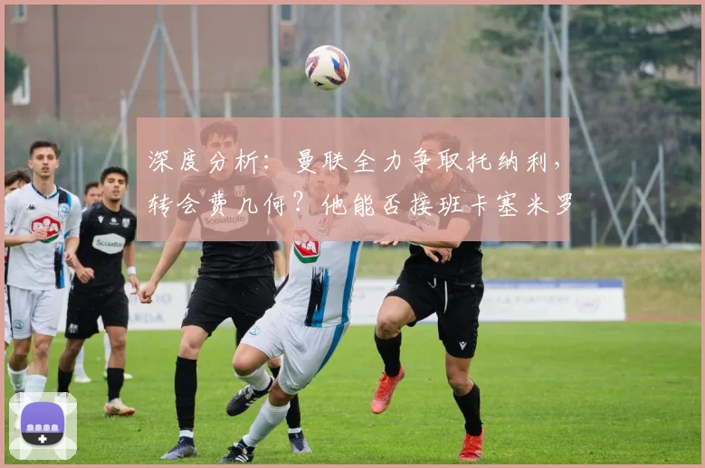 深度分析:曼联全力争取托纳利,转会费几何?他能否接班卡塞米罗?
