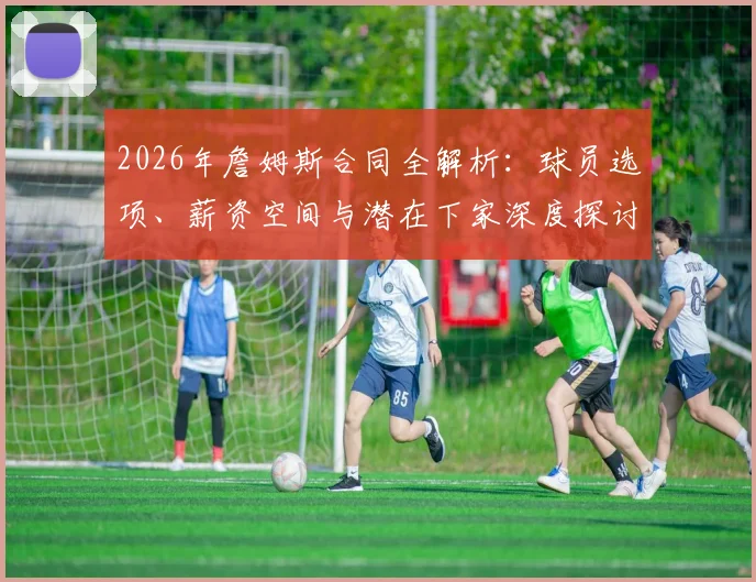 2026年詹姆斯合同全解析：球员选项、薪资空间与潜在下家深度探讨