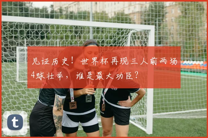 见证历史!世界杯再现三人前两场4球壮举,谁是最大功臣?