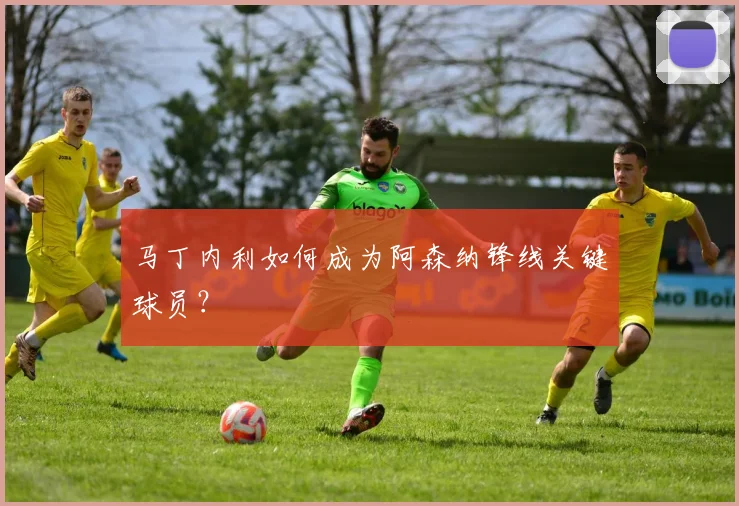 马丁内利如何成为阿森纳锋线关键球员？