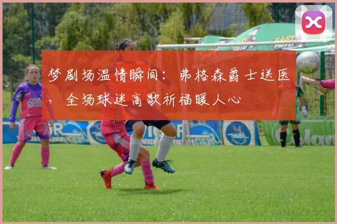 梦剧场温情瞬间:弗格森爵士送医,全场球迷高歌祈福暖人心