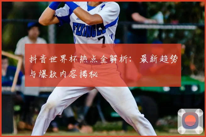 抖音世界杯热点全解析:最新趋势与爆款内容揭秘