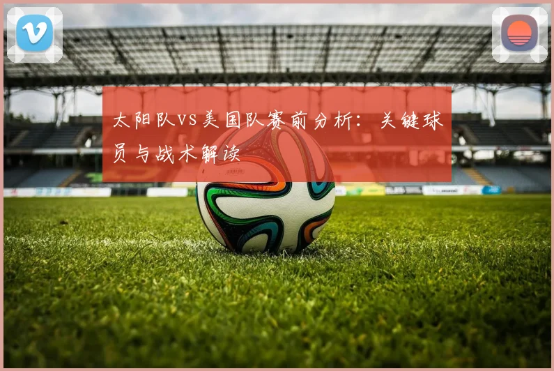 太阳队vs美国队赛前分析:关键球员与战术解读