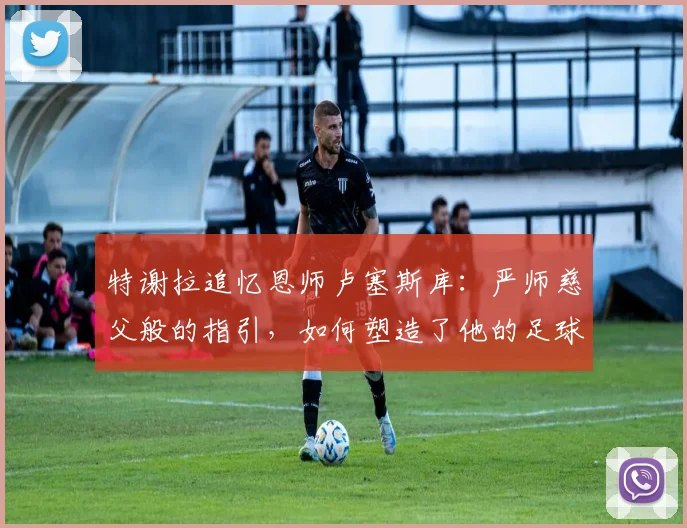 特谢拉追忆恩师卢塞斯库：严师慈父般的指引，如何塑造了他的足球人生与品格