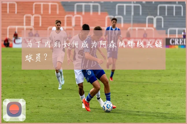 马丁内利如何成为阿森纳锋线关键球员？