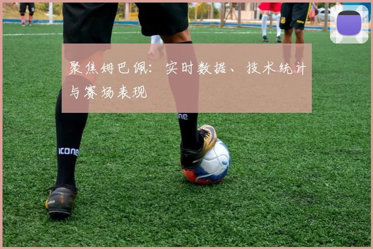 聚焦姆巴佩:实时数据、技术统计与赛场表现