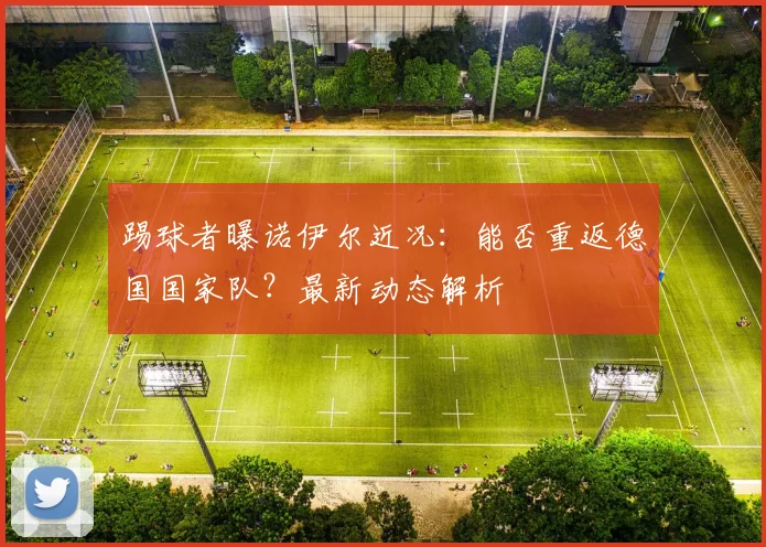 踢球者曝诺伊尔近况:能否重返德国国家队?最新动态解析