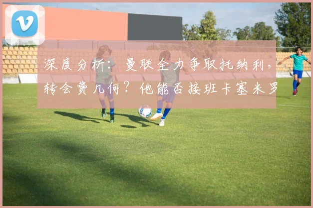 深度分析:曼联全力争取托纳利,转会费几何?他能否接班卡塞米罗?
